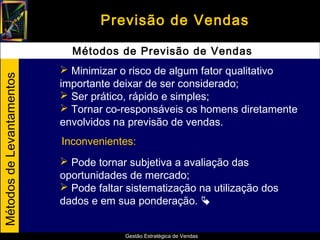 Previsão de Vendas

                             Métodos de Previsão de Vendas
                            Minimizar o risco de algum fator qualitativo
Métodos de Levantamentos




                           importante deixar de ser considerado;
                            Ser prático, rápido e simples;
                            Tornar co-responsáveis os homens diretamente
                           envolvidos na previsão de vendas.
                           Inconvenientes:
                            Pode tornar subjetiva a avaliação das
                           oportunidades de mercado;
                            Pode faltar sistematização na utilização dos
                           dados e em sua ponderação. 


                                        Gestão Estratégica de Vendas
 