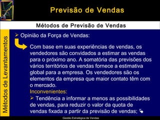 Previsão de Vendas

                                   Métodos de Previsão de Vendas
                            Opinião da Força de Vendas:
Métodos de Levantamentos




                                Com base em suas experiências de vendas, os
                                vendedores são convidados a estimar as vendas
                                para o próximo ano. A somatória das previsões dos
                                vários territórios de vendas fornece a estimativa
                                global para a empresa. Os vendedores são os
                                elementos da empresa que maior contato têm com
                                o mercado.
                                Inconvenientes:
                                 Tendência a informar a menos as possibilidades
                                de vendas, para reduzir o valor da quota de
                                vendas fixada a partir da previsão de vendas; 
                                             Gestão Estratégica de Vendas
 