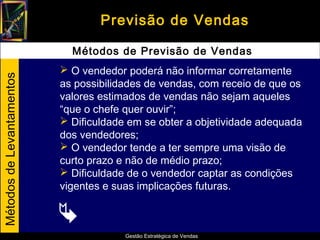 Previsão de Vendas

                             Métodos de Previsão de Vendas
                            O vendedor poderá não informar corretamente
Métodos de Levantamentos




                           as possibilidades de vendas, com receio de que os
                           valores estimados de vendas não sejam aqueles
                           “que o chefe quer ouvir”;
                            Dificuldade em se obter a objetividade adequada
                           dos vendedores;
                            O vendedor tende a ter sempre uma visão de
                           curto prazo e não de médio prazo;
                            Dificuldade de o vendedor captar as condições
                           vigentes e suas implicações futuras.

                           
                                        Gestão Estratégica de Vendas
 