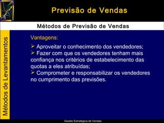Previsão de Vendas

                             Métodos de Previsão de Vendas

                           Vantagens:
Métodos de Levantamentos




                            Aproveitar o conhecimento dos vendedores;
                            Fazer com que os vendedores tenham mais
                           confiança nos critérios de estabelecimento das
                           quotas a eles atribuídas;
                            Comprometer e responsabilizar os vendedores
                           no cumprimento das previsões.




                                        Gestão Estratégica de Vendas
 