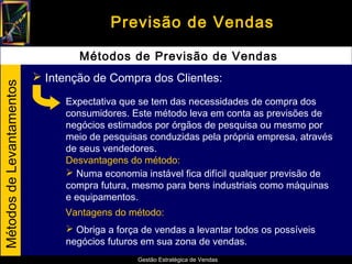 Previsão de Vendas

                                   Métodos de Previsão de Vendas
                            Intenção de Compra dos Clientes:
Métodos de Levantamentos




                                Expectativa que se tem das necessidades de compra dos
                                consumidores. Este método leva em conta as previsões de
                                negócios estimados por órgãos de pesquisa ou mesmo por
                                meio de pesquisas conduzidas pela própria empresa, através
                                de seus vendedores.
                                Desvantagens do método:
                                 Numa economia instável fica difícil qualquer previsão de
                                compra futura, mesmo para bens industriais como máquinas
                                e equipamentos.
                                Vantagens do método:
                                 Obriga a força de vendas a levantar todos os possíveis
                                negócios futuros em sua zona de vendas.
                                                Gestão Estratégica de Vendas
 