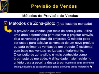Previsão de Vendas

            Métodos de Previsão de Vendas

 Métodos de Zona-piloto (área-teste de mercado)
     A previsão de vendas, por meio de zona-piloto, utiliza
     uma área determinada para estimar e projetar através
     dela as vendas globais da empresa. O método pode
     ser usado para calcular as vendas de um novo produto
     ou para estimar as vendas de um produto já existente,
     com base nas vendas realizadas anteriormente.
     O conceito de zona-piloto é mais conhecido como
     área-teste de mercado. A dificuldade maior reside no
     critério para a escolha dessa área. (Como se pode obter uma
     área que guarde as características gerais de outras áreas maiores?) 

                          Gestão Estratégica de Vendas
 