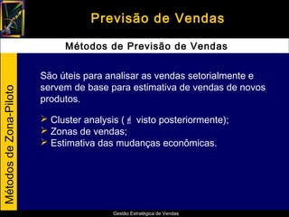 Previsão de Vendas

                              Métodos de Previsão de Vendas


                         São úteis para analisar as vendas setorialmente e
                         servem de base para estimativa de vendas de novos
Métodos de Zona-Piloto




                         produtos.

                          Cluster analysis ( visto posteriormente);
                          Zonas de vendas;
                          Estimativa das mudanças econômicas.




                                          Gestão Estratégica de Vendas
 