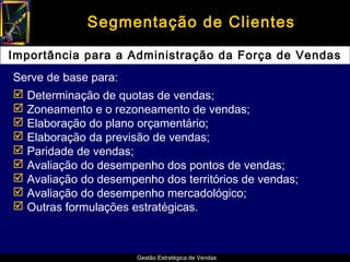 Segmentação de Clientes

Importância para a Administração da Força de Vendas
Serve de base para:
 Determinação de quotas de vendas;
 Zoneamento e o rezoneamento de vendas;
 Elaboração do plano orçamentário;
 Elaboração da previsão de vendas;
 Paridade de vendas;
 Avaliação do desempenho dos pontos de vendas;
 Avaliação do desempenho dos territórios de vendas;
 Avaliação do desempenho mercadológico;
 Outras formulações estratégicas.



                      Gestão Estratégica de Vendas
 
