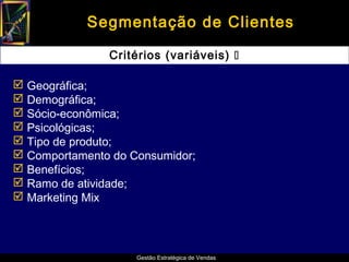 Segmentação de Clientes

               Critérios (variáveis) 

 Geográfica;
 Demográfica;
 Sócio-econômica;
 Psicológicas;
 Tipo de produto;
 Comportamento do Consumidor;
 Benefícios;
 Ramo de atividade;
 Marketing Mix




                    Gestão Estratégica de Vendas
 