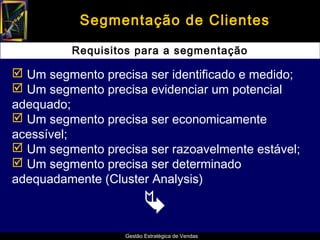 Segmentação de Clientes

         Requisitos para a segmentação

 Um segmento precisa ser identificado e medido;
 Um segmento precisa evidenciar um potencial
adequado;
 Um segmento precisa ser economicamente
acessível;
 Um segmento precisa ser razoavelmente estável;
 Um segmento precisa ser determinado
adequadamente (Cluster Analysis)

                        
                  Gestão Estratégica de Vendas
 