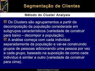 Segmentação de Clientes

            Método do Cluster Analysis

 Os Clusters são agrupamentos a partir da
decomposição da população considerada em
subgrupos característicos (variedade de construir
para baixo – decompor a população).
 A análise começa com cada indivíduo
separadamente da população e vai-se construindo
grupos de pessoas adicionando uma pessoa por vez
a cada grupo, baseado na suposição de como cada
indivíduo é similar a outro (variedade de construir
para cima).

                   Gestão Estratégica de Vendas
 