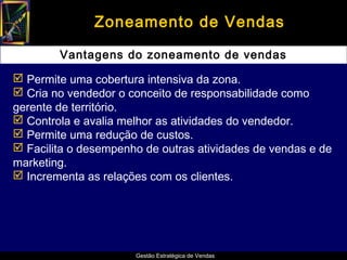 Zoneamento de Vendas

        Vantagens do zoneamento de vendas

 Permite uma cobertura intensiva da zona.
 Cria no vendedor o conceito de responsabilidade como
gerente de território.
 Controla e avalia melhor as atividades do vendedor.
 Permite uma redução de custos.
 Facilita o desempenho de outras atividades de vendas e de
marketing.
 Incrementa as relações com os clientes.




                      Gestão Estratégica de Vendas
 