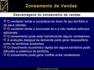 Zoneamento de Vendas

      Desvantagens do zoneamento de vendas

 O vendedor tende a considerar-se dono de seu território e
de seus clientes.
 O vendedor tende a acomodar-se e a não realizar esforços
adicionais.
 O zoneamento pode estar beneficiando alguns vendedores.
 A evolução desigual da demanda pode gerar desequilíbrio
entre os territórios existentes.
 O crescimento econômico rápido em alguns territórios pode
dificultar a cobertura do território.
 O zoneamento pode gerar conflito entre vendedores.



                      Gestão Estratégica de Vendas
 