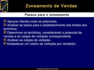 Zoneamento de Vendas

              Passos para o zoneamento

 Agrupar clientes mais os potenciais.
 Analisar as bases para o estabelecimento dos limites dos
territórios.
 Determinar os territórios, considerando o potencial de
vendas e as cargas de visitação correspondente.
 Analisar as cargas de visitação.
 Estabelecer um roteiro de visitação por vendedor.




                       Gestão Estratégica de Vendas
 