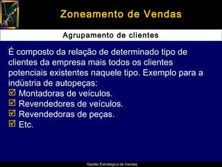 Zoneamento de Vendas

              Agrupamento de clientes

É composto da relação de determinado tipo de
clientes da empresa mais todos os clientes
potenciais existentes naquele tipo. Exemplo para a
indústria de autopeças:
 Montadoras de veículos.
 Revendedores de veículos.
 Revendedoras de peças.
 Etc.



                    Gestão Estratégica de Vendas
 