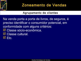 Zoneamento de Vendas

              Agrupamento de clientes

Na venda porta a porta de livros, de seguros, é
preciso identificar o consumidor potencial, em
conformidade com alguns critérios:
 Classe sócio-econômica.
 Classe cultural.
 Etc.




                    Gestão Estratégica de Vendas
 