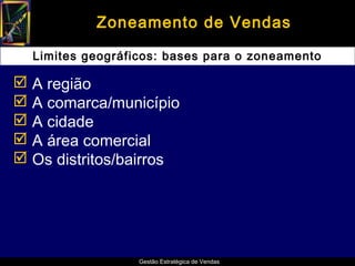 Zoneamento de Vendas

  Limites geográficos: bases para o zoneamento

 A região
 A comarca/município
 A cidade
 A área comercial
 Os distritos/bairros




                  Gestão Estratégica de Vendas
 