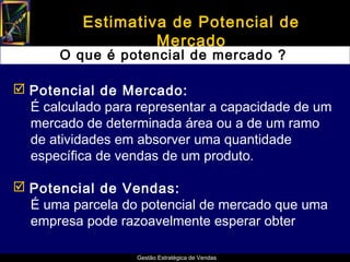 Estimativa de Potencial de
                   Mercado
       O que é potencial de mercado ?

 Potencial de Mercado:
  É calculado para representar a capacidade de um
  mercado de determinada área ou a de um ramo
  de atividades em absorver uma quantidade
  específica de vendas de um produto.

 Potencial de Vendas:
  É uma parcela do potencial de mercado que uma
  empresa pode razoavelmente esperar obter

                   Gestão Estratégica de Vendas
 