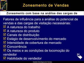 Zoneamento de Vendas

  Zoneamento com base na análise das cargas de
                    visitação
Fatores de influência para a análise do potencial de
vendas e das cargas de visitação necessárias:
 A natureza do trabalho
 A natureza do produto
 Canais de distribuição
 Estágio de desenvolvimento do mercado
 Intensidade de cobertura de mercado
 Concorrência
 Os meios e as condições de locomoção do
vendedor
 Habilidade do vendedor                           
                    Gestão Estratégica de Vendas
 