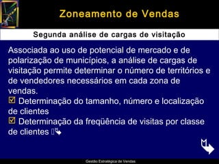 Zoneamento de Vendas

      Segunda análise de cargas de visitação

Associada ao uso de potencial de mercado e de
polarização de municípios, a análise de cargas de
visitação permite determinar o número de territórios e
de vendedores necessários em cada zona de
vendas.
 Determinação do tamanho, número e localização
de clientes
 Determinação da freqüência de visitas por classe
de clientes 

                                                   
                    Gestão Estratégica de Vendas
 