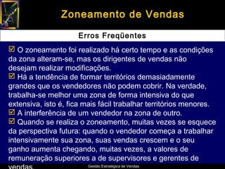 Zoneamento de Vendas

                     Erros Freqüentes
 O zoneamento foi realizado há certo tempo e as condições
da zona alteram-se, mas os dirigentes de vendas não
desejam realizar modificações.
 Há a tendência de formar territórios demasiadamente
grandes que os vendedores não podem cobrir. Na verdade,
trabalha-se melhor uma zona de forma intensiva do que
extensiva, isto é, fica mais fácil trabalhar territórios menores.
 A interferência de um vendedor na zona de outro.
 Quando se realiza o zoneamento, muitas vezes se esquece
da perspectiva futura: quando o vendedor começa a trabalhar
intensivamente sua zona, suas vendas crescem e o seu
ganho aumenta chegando, muitas vezes, a valores de
remuneração superiores a de supervisores e gerentes de
                        Gestão Estratégica de Vendas
 