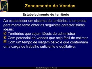 Zoneamento de Vendas

           Estabelecimento do território

Ao estabelecer um sistema de territórios, a empresa
geralmente tenta obter as seguintes características
ideais:
 Territórios que sejam fáceis de administrar
 Com potencial de vendas que seja fácil de estimar
 Com um tempo de viagem baixo e que contenham
uma carga de trabalho suficiente e eqüitativa.




                   Gestão Estratégica de Vendas
 