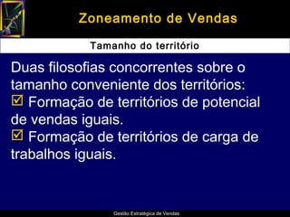 Zoneamento de Vendas

            Tamanho do território

Duas filosofias concorrentes sobre o
tamanho conveniente dos territórios:
 Formação de territórios de potencial
de vendas iguais.
 Formação de territórios de carga de
trabalhos iguais.


                Gestão Estratégica de Vendas
 