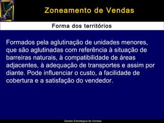 Zoneamento de Vendas

               Forma dos territórios


Formados pela aglutinação de unidades menores,
que são aglutinadas com referência à situação de
barreiras naturais, à compatibilidade de áreas
adjacentes, à adequação de transportes e assim por
diante. Pode influenciar o custo, a facilidade de
cobertura e a satisfação do vendedor.




                   Gestão Estratégica de Vendas
 