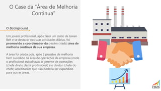 O Case da “Área de Melhoria
Contínua”
O Background
Um jovem profissional, após fazer um curso de Green
Belt e se destacar nas suas atividades diárias, foi
promovido a coordenador da (recém criada) área de
melhoria contínua de sua empresa.
A área foi criada pois, após 2 projetos de melhoria
bem sucedido na área de operações da empresa (onde
o profissional trabalhava), o gerente de operações
(chefe direto deste profissional) e o diretor (chefe do
chefe) acreditaram que isso poderia ser expandido
para outras áreas.
 