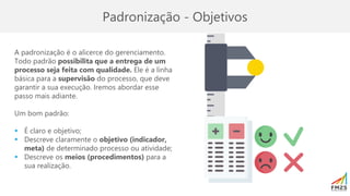 Padronização - Objetivos
A padronização é o alicerce do gerenciamento.
Todo padrão possibilita que a entrega de um
processo seja feita com qualidade. Ele é a linha
básica para a supervisão do processo, que deve
garantir a sua execução. Iremos abordar esse
passo mais adiante.
Um bom padrão:
▪ É claro e objetivo;
▪ Descreve claramente o objetivo (indicador,
meta) de determinado processo ou atividade;
▪ Descreve os meios (procedimentos) para a
sua realização.
 