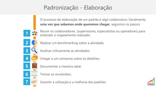 Padronização - Elaboração
O processo de elaboração de um padrão é algo colaborativo. Geralmente,
uma vez que sabemos onde queremos chegar, seguimos os passos:
Reunir os colaboradores (supervisores, especialistas ou operadores) para
entender o mapeamento realizado;
Realizar um benchmarking sobre a atividade;
Analisar criticamente as atividades;
Chegar a um consenso sobre os detalhes;
Documentar a maneira ideal;
Treinar os envolvidos;
Garantir a utilização e a melhoria dos padrões
1
2
4
3
5
7
6
 
