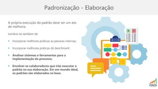 Padronização - Elaboração
A própria execução do padrão deve ser um ato
de melhoria.
Lembre-se também de:
▪ Incorporar melhores práticas as pessoas internas;
▪ Incorporar melhores práticas do benchmark;
▪ Analisar sistemas e ferramentas para a
implementação do processo;
▪ Envolver os colaboradores que irão executar o
padrão na sua elaboração. Em um mundo ideal,
os padrões são elaborados na base.
 