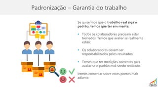 Padronização – Garantia do trabalho
Se quisermos que o trabalho real siga o
padrão, temos que ter em mente:
▪ Todos os colaboradores precisam estar
treinados. Temos que avaliar se realmente
estão;
▪ Os colaboradores devem ser
responsabilizados pelos resultados;
▪ Temos que ter medições coerentes para
avaliar se o padrão está sendo realizado.
Iremos comentar sobre estes pontos mais
adiante.
 