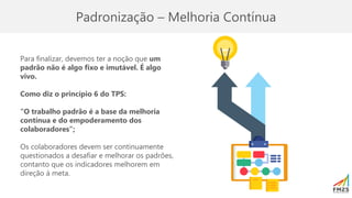 Padronização – Melhoria Contínua
Para finalizar, devemos ter a noção que um
padrão não é algo fixo e imutável. É algo
vivo.
Como diz o princípio 6 do TPS:
“O trabalho padrão é a base da melhoria
contínua e do empoderamento dos
colaboradores”;
Os colaboradores devem ser continuamente
questionados a desafiar e melhorar os padrões,
contanto que os indicadores melhorem em
direção à meta.
 