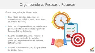 Organizando as Pessoas e Recursos
Quanto à organização, é importante:
▪ Criar rituais para que as pessoas se
concentrem no trabalho e nas metas (como
as huddles do Lean);
▪ Criar checklists gerenciáveis para avaliar se o
prioritário está sendo conduzido (como os
famosos Diários de Bordo);
▪ Garantir a disponibilidade de recursos e
apoio para a condução do trabalho
(resolução de problemas interfuncionais,
softwares, etc.);
▪ Garantir o alinhamento claro do que fazer e
do porquê fazer.
 