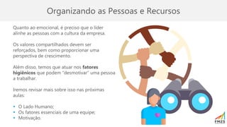 Organizando as Pessoas e Recursos
Quanto ao emocional, é preciso que o líder
alinhe as pessoas com a cultura da empresa.
Os valores compartilhados devem ser
reforçados, bem como proporcionar uma
perspectiva de crescimento.
Além disso, temos que atuar nos fatores
higiênicos que podem “desmotivar” uma pessoa
a trabalhar.
Iremos revisar mais sobre isso nas próximas
aulas:
▪ O Lado Humano;
▪ Os fatores essenciais de uma equipe;
▪ Motivação.
 