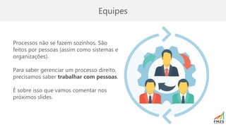 Equipes
Processos não se fazem sozinhos. São
feitos por pessoas (assim como sistemas e
organizações).
Para saber gerenciar um processo direito,
precisamos saber trabalhar com pessoas.
É sobre isso que vamos comentar nos
próximos slides.
 