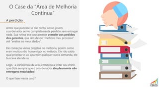 O Case da “Área de Melhoria
Contínua”
A perdição
Antes que pudesse se dar conta, nosso jovem
coordenador se viu completamente perdido sem entregar
nada. Sua rotina era basicamente atender aos pedidos
dos gerentes, que iam desde “melhore meu processo”
até “analise os meus dados”.
Ele começou vários projetos de melhoria, porém como
eram muitos não houve rigor no método. Ele não sabia
qual priorizar e, ao aparecer qualquer outra demanda, ele
buscava atende-la.
Logo, a ineficiência da área começou a irritar seu chefe,
que dizia sempre que o coordenador simplesmente não
entregava resultados!
O que fazer neste caso?
 