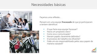 Necessidades básicas
Façamos uma reflexão...
Pensem em uma equipe fracassada de que já participaram
e tentem identificar:
▪ O que fazia essa equipe fracassar?
▪ Havia um propósito claro?
▪ Como era a comunicação?
▪ Haviam papéis claramente definidos?
▪ O processo de trabalho era eficiente?
▪ Cada um era responsabilizado pelos seus papeis de
maneira razoável?
 