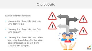 O propósito
Nunca é demais lembrar:
▪ Uma equipe não existe para usar
uma tecnologia.
▪ Uma equipe não existe para “ser
uma equipe”.
▪ Uma equipe não existe para deixar
seus membros felizes (embora isso
seja consequência de um bom
trabalho em equipe).
 