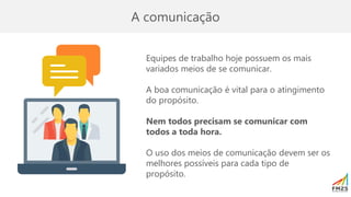 A comunicação
Equipes de trabalho hoje possuem os mais
variados meios de se comunicar.
A boa comunicação é vital para o atingimento
do propósito.
Nem todos precisam se comunicar com
todos a toda hora.
O uso dos meios de comunicação devem ser os
melhores possíveis para cada tipo de
propósito.
 