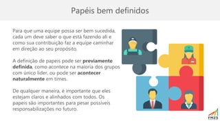 Papéis bem definidos
Para que uma equipe possa ser bem sucedida,
cada um deve saber o que está fazendo ali e
como sua contribuição faz a equipe caminhar
em direção ao seu propósito.
A definição de papeis pode ser previamente
definida, como acontece na maioria dos grupos
com único líder, ou pode ser acontecer
naturalmente em times.
De qualquer maneira, é importante que eles
estejam claros e alinhados com todos. Os
papeis são importantes para pesar possíveis
responsabilizações no futuro.
 