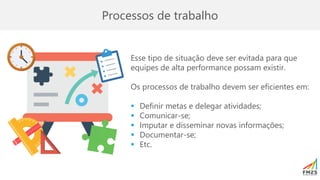 Processos de trabalho
Esse tipo de situação deve ser evitada para que
equipes de alta performance possam existir.
Os processos de trabalho devem ser eficientes em:
▪ Definir metas e delegar atividades;
▪ Comunicar-se;
▪ Imputar e disseminar novas informações;
▪ Documentar-se;
▪ Etc.
 