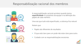 Responsabilização racional dos membros
A responsabilização racional acontece quando temos
especificidade no propósito da equipe e na definição dos
papeis de cada membro.
Uma vez que tudo está especificado, a cobrança fica natural.
Notem que:
▪ Papéis são diferentes de resultados.
▪ O que está claro para um pode não estar claro para outro.
▪ Cuidado com as responsabilizações excessivas.
 