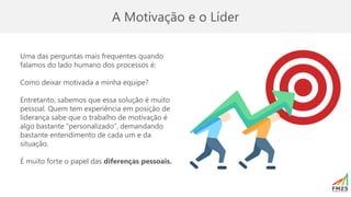 A Motivação e o Líder
Uma das perguntas mais frequentes quando
falamos do lado humano dos processos é:
Como deixar motivada a minha equipe?
Entretanto, sabemos que essa solução é muito
pessoal. Quem tem experiência em posição de
liderança sabe que o trabalho de motivação é
algo bastante “personalizado”, demandando
bastante entendimento de cada um e da
situação.
É muito forte o papel das diferenças pessoais.
 