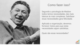Como fazer isso?
Segundo a psicologia de Maslow
todos temos necessidades, das mais
básicas às mais complexas. Satisfazer
essas necessidades gera felicidade.
Aplicada a organização, devemos
fornecer meios para que estas
necessidades sejam satisfeitas.
Quais são essas necessidades?
 