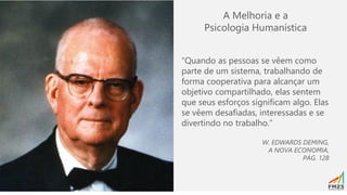 A Melhoria e a
Psicologia Humanística
“Quando as pessoas se vêem como
parte de um sistema, trabalhando de
forma cooperativa para alcançar um
objetivo compartilhado, elas sentem
que seus esforços significam algo. Elas
se vêem desafiadas, interessadas e se
divertindo no trabalho.”
W. EDWARDS DEMING,
A NOVA ECONOMIA,
PÁG. 128
 
