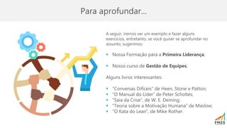 Para aprofundar...
A seguir, iremos ver um exemplo e fazer alguns
exercícios, entretanto, se você quiser se aprofundar no
assunto, sugerimos:
▪ Nossa Formação para a Primeira Liderança;
▪ Nosso curso de Gestão de Equipes;
Alguns livros interessantes:
▪ “Conversas Difíceis” de Heen, Stone e Patton;
▪ “O Manual do Líder” de Peter Scholtes;
▪ “Saia da Crise”, de W. E. Deming;
▪ “Teoria sobre a Motivação Humana” de Maslow;
▪ “O Kata do Lean”, de Mike Rother.
 