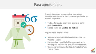 Para aprofundar...
A seguir, iremos ver um exemplo e fazer alguns
exercícios, entretanto, se você quiser se aprofundar no
assunto, sugerimos:
▪ Toda a formação Lean Seis Sigma, a partir
pelo Green Belt;
▪ Nosso curso de Gestão da Rotina;
Alguns livros interessantes:
▪ “Gerenciamento da Rotina do dia a dia” do
Vicente Falconi;
▪ Livros sobre Lean Daily Management (o do
White para Healthcare é muito interessante).
▪ “Gerenciamento dos Postos de Trabalho” do
Taiichi Ohno.
 