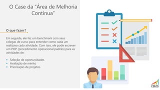O Case da “Área de Melhoria
Contínua”
O que fazer?
Em seguida, ele fez um benchmark com seus
colegas de curso para entender como cada um
realizava cada atividade. Com isso, ele pode escrever
um POP (procedimento operacional padrão) para as
atividades de:
▪ Seleção de oportunidades
▪ Avaliação de mérito
▪ Priorização de projetos
 