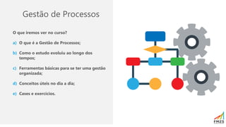 Gestão de Processos
O que iremos ver no curso?
a) O que é a Gestão de Processos;
b) Como o estudo evoluiu ao longo dos
tempos;
c) Ferramentas básicas para se ter uma gestão
organizada;
d) Conceitos úteis no dia a dia;
e) Cases e exercícios.
 