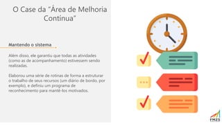 O Case da “Área de Melhoria
Contínua”
Mantendo o sistema
Além disso, ele garantiu que todas as atividades
(como as de acompanhamento) estivessem sendo
realizadas.
Elaborou uma série de rotinas de forma a estruturar
o trabalho de seus recursos (um diário de bordo, por
exemplo), e definiu um programa de
reconhecimento para mantê-los motivados.
 