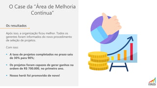 O Case da “Área de Melhoria
Contínua”
Os resultados
Após isso, a organização ficou melhor. Todos os
gerentes foram informados do novo procedimento
de seleção de projetos.
Com isso:
▪ A taxa de projetos completados no prazo saiu
de 30% para 90%;
▪ Os projetos foram capazes de gerar ganhos na
ordem de R$ 700.000, no primeiro ano.
▪ Nosso herói foi promovido de novo!
 