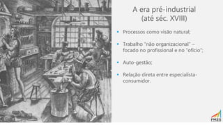 A era pré-industrial
(até séc. XVIII)
▪ Processos como visão natural;
▪ Trabalho “não organizacional” –
focado no profissional e no “ofício”;
▪ Auto-gestão;
▪ Relação direta entre especialista-
consumidor.
 